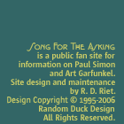 Song For The Asking is a public fan site for information on Paul Simon and Art Garfunkel. Site design and maintenance by R. D. Riet. Design Copyright (c) 1997-2003 Random Duck Design. All rights reserved.